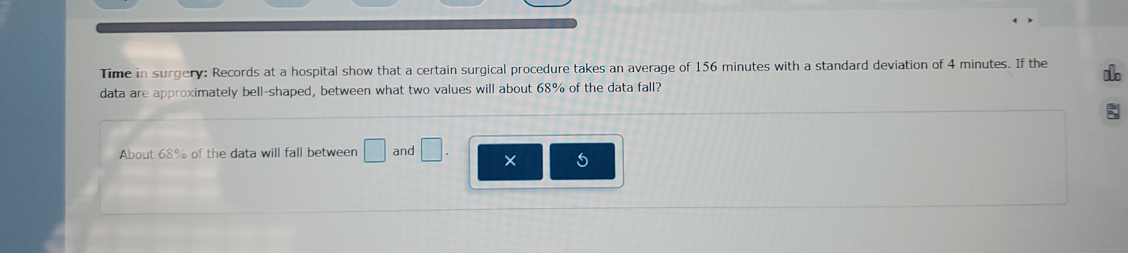 Time in surgery: Records at a hospital show that a certain surgical procedure takes an average of 156 minutes with a standard deviation of 4 minutes. If the 1
data are approximately bell-shaped, between what two values will about 68% of the data fall? 
About 68% of the data will fall between □ and □. ×