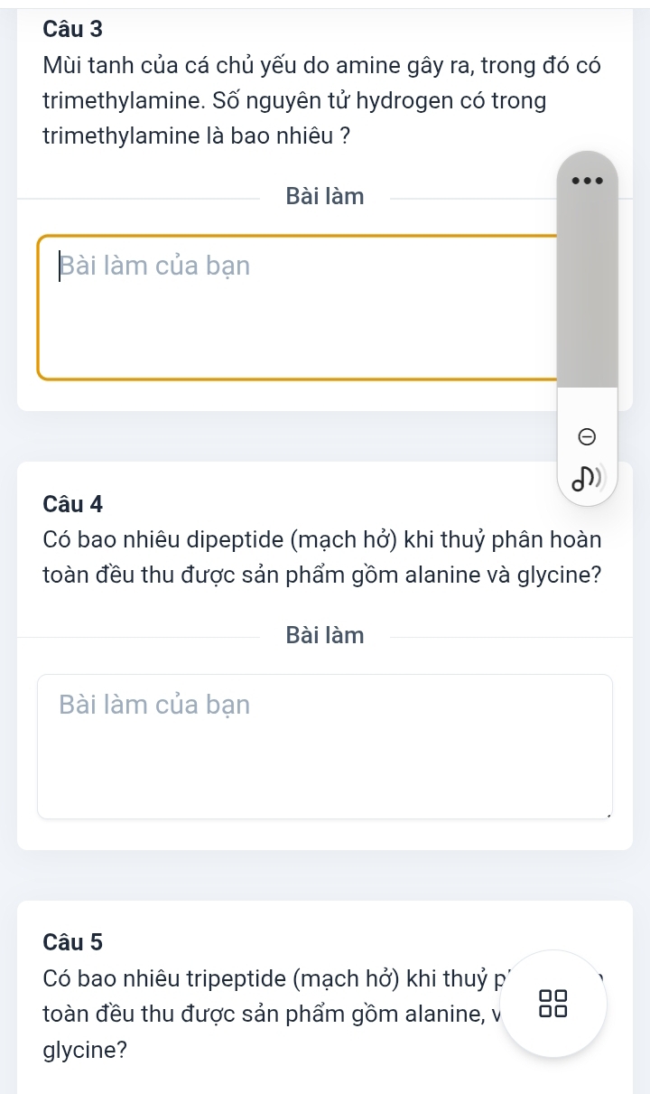 Mùi tanh của cá chủ yếu do amine gây ra, trong đó có 
trimethylamine. Số nguyên tử hydrogen có trong 
trimethylamine là bao nhiêu ? 
Bài làm 
Bài làm của bạn 
Câu 4 
Có bao nhiêu dipeptide (mạch hở) khi thuỷ phân hoàn 
toàn đều thu được sản phẩm gồm alanine và glycine? 
Bài làm 
Bài làm của bạn 
Câu 5 
Có bao nhiêu tripeptide (mạch hở) khi thuỷ p' 
toàn đều thu được sản phẩm gồm alanine, v 
glycine?