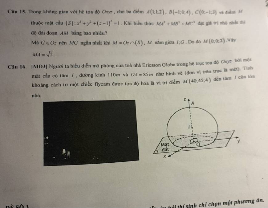 Trong không gian với hệ tọa độ Oxyz , cho ba điểm A(1;1;2), B(-1;0;4), C(0;-1;3) và điễm M 
thuộc mặt cầu (S): x^2+y^2+(z-1)^2=1. Khi biểu thức MA^2+MB^2+MC^2 đạt giá trị nhỏ nhật thí 
độ đài đoạn AM bằng bao nhiêu? 
Mà G∈ Oz nên MG ngắn nhất khi M=O:∩ (S) , M nằm giữa I:G. Do đó M(0,0,2).Vdy
MA=sqrt(2). 
Câu 16. [MD3] Người ta biểu diễn mô phỏng của toà nhà Ericsson Globe trong hệ trục toạ độ Oxy bởi một 
mặt cầu có tâm / , đường kính 110m và OA=85m như hình về (đơn vị trên trục là mét). Tinh 
khoảng cách từ một chiếc flycam được tọa độ hóa là vị trí điểm M(40;45;4) dến tâm / của tòa 
nhà. 
Si thí sinh chỉ chọn một phương án.