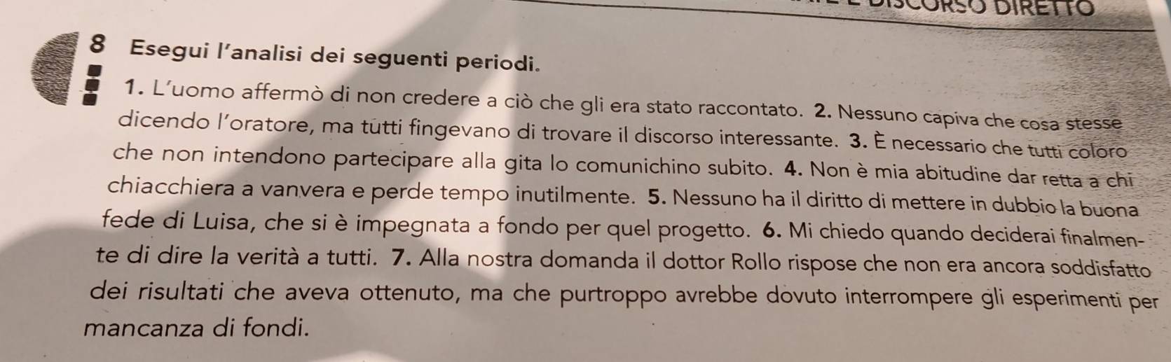 ORSO DIRETTO 
8 Esegui l’analisi dei seguenti periodi. 
1. L'uomo affermò di non credere a ciò che gli era stato raccontato. 2. Nessuno capiva che cosa stesse 
dicendo l’oratore, ma tutti fingevano di trovare il discorso interessante. 3. È necessario che tutti coloro 
che non intendono partecipare alla gita lo comunichino subito. 4. Non è mia abitudine dar retta a chi 
chiacchiera a vanvera e perde tempo inutilmente. 5. Nessuno ha il diritto di mettere in dubbio la buona 
fede di Luisa, che si è impegnata a fondo per quel progetto. 6. Mi chiedo quando deciderai finalmen- 
te di dire la verità a tutti. 7. Alla nostra domanda il dottor Rollo rispose che non era ancora soddisfatto 
dei risultati che aveva ottenuto, ma che purtroppo avrebbe dovuto interrompere gli esperimenti per 
mancanza di fondi.