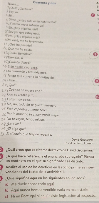 [Dime... Cuarenta y dos A.
B.
 1/c  Qué? ¿Quién es?
A
3 Say yo.
L(TO___
7
5
Dime, ¿estoy sola en la habitación?
6, 2 Y cómo voy a saberlo yo?
I Eh, ¿hay alguien, ahí? Soy yo, que estoy aqui.
No. ¿ Hay alguien más?
OYa está, me he levantado.
¿Qué ha pasado?
Que me he caido.
3;Tanto tiemblas?
Tiemblo, sí.
:Cuánta tienes?
Esta noche cuarenta.
Yo cuarenta y tres décimas.
* Tengo que volver a la habitación.
Dime...
9
2o¿Qué?
¿Cuándo se muere uno?
Con cuarenta y dos.
Falta muy poco.
No, no, todavía te queda margen.
Está espantosamente cerca.
Por la mañana te encontrarás mejor.
No te vayas, tengo miedo.
४ ¿Lo oyes?
¿Si oigo qué?
El silencio que hay de repente.
David Grossman
La vida entera, Lumen
2 ¿Cuál crees que es el tema del texto de David Grossman?
3 :A qué hace referencia el enunciado subrayado? Piensa
un contexto en el que su significado sea distinto.
Analiza el uso de los deícticos en las ocho primeras inter-
venciones del texto de la actividad 1.
¿Qué significa aquí en los siguientes enunciados?
a) Me duele sobre todo aquí.
b) Aquí nunca hemos vendido nada en mal estado.
c) Ni en Portugal ni aquí existe legislación al respecto.