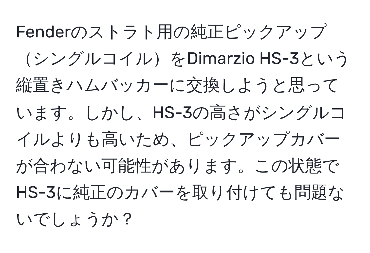 Fenderのストラト用の純正ピックアップシングルコイルをDimarzio HS-3という縦置きハムバッカーに交換しようと思っています。しかし、HS-3の高さがシングルコイルよりも高いため、ピックアップカバーが合わない可能性があります。この状態でHS-3に純正のカバーを取り付けても問題ないでしょうか？