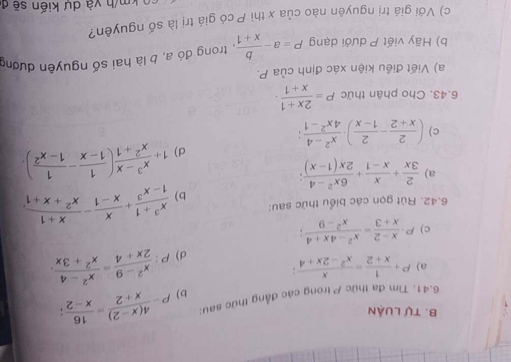 Tự Luận 
6.41. Tìm đa thức P trong các đẳng thức sau: P- (4(x-2))/x+2 = 16/x-2 ; 
b) 
a) P+ 1/x+2 = x/x^2-2x+4 ; 
d) P: (x^2-9)/2x+4 = (x^2-4)/x^2+3x . 
c) P·  (x-2)/x+3 = (x^2-4x+4)/x^2-9 ; 
b)  (x^3+1)/1-x^3 + x/x-1 - (x+1)/x^2+x+1 . 
6.42. Rút gọn các biểu thức sau: 
a)  2/3x + x/x-1 + (6x^2-4)/2x(1-x) ; 
d) 1+ (x^3-x)/x^2+1 ( 1/1-x - 1/1-x^2 ). 
c) ( 2/x+2 - 2/1-x )·  (x^2-4)/4x^2-1 ; 
6.43. Cho phân thức P= (2x+1)/x+1 . 
a) Viết điều kiện xác định của P. 
b) Hãy viết P dưới dạng P=a- b/x+1  , trong đó a, b là hai số nguyên dương 
c) Với giá trị nguyên nào của x thì P có giá trị là số nguyên? 
co km/h và dự kiến sẽ ở