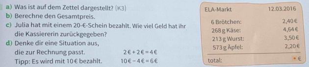 Was ist auf dem Zettel dargestellt? (K3) ELA-Markt 12.03.2016 
b) Berechne den Gesamtpreis. 
c) Julia hat mit einem 20-€ -Schein bezahlt. Wie viel Geld hat ihr 6 Brötchen: 2,40€
die Kassiererin zurückgegeben? 268 g Käse: 4,64 €
d) Denke dir eine Situation aus, 213 g Wurst: 3,50 €
573 g Äpfel: 
die zur Rechnung passt. 2∈ +2∈ =4∈ 2,20 €
Tipp: Es wird mit 10€ bezahlt. 10∈ -4∈ =6∈ total: E