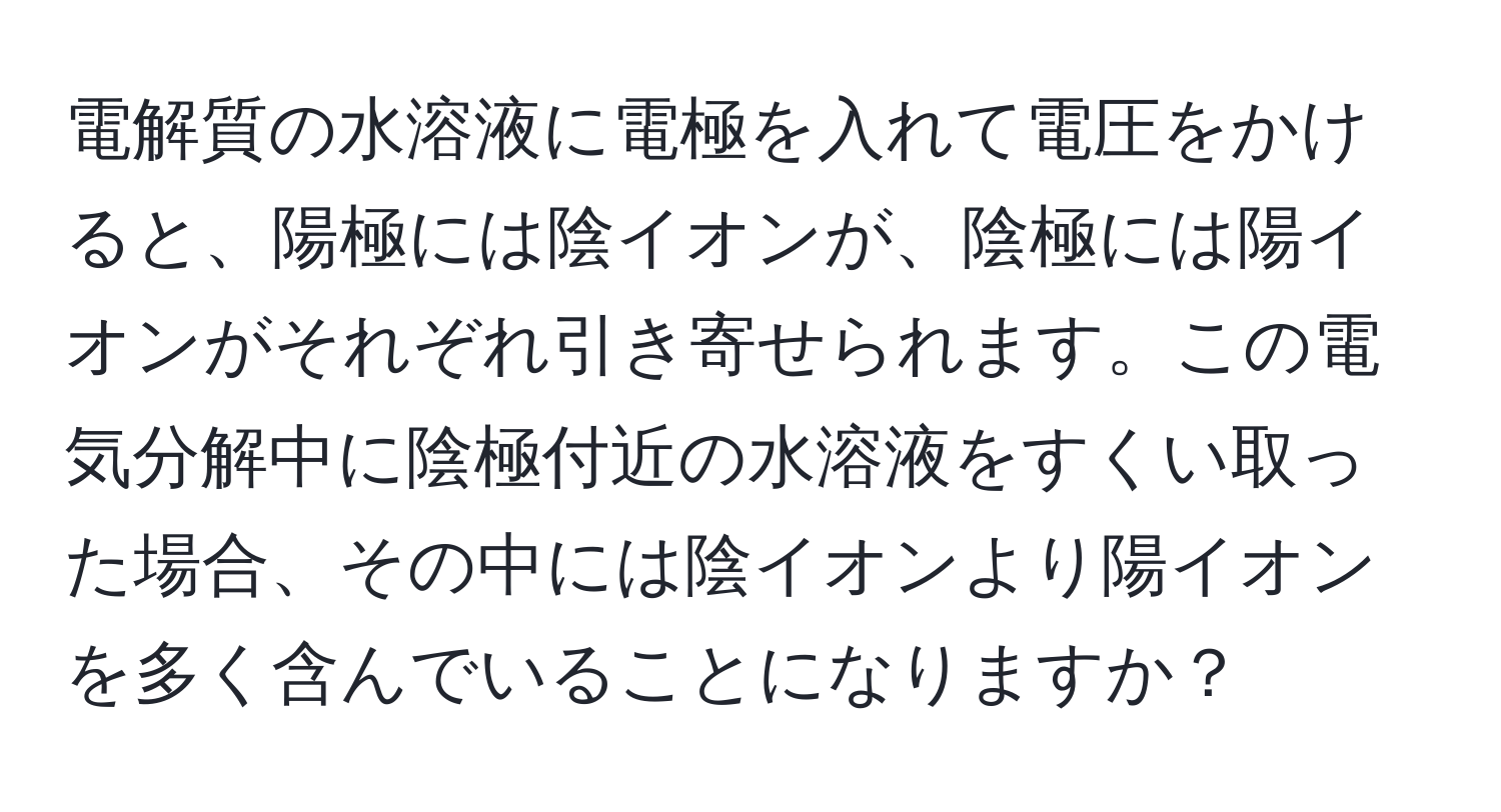 電解質の水溶液に電極を入れて電圧をかけると、陽極には陰イオンが、陰極には陽イオンがそれぞれ引き寄せられます。この電気分解中に陰極付近の水溶液をすくい取った場合、その中には陰イオンより陽イオンを多く含んでいることになりますか？