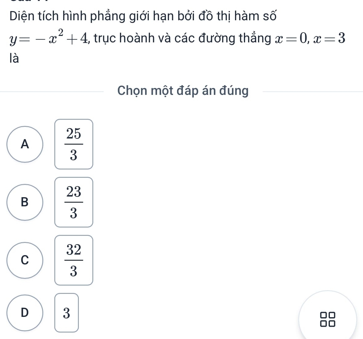 Diện tích hình phẳng giới hạn bởi đồ thị hàm số
y=-x^2+4 ,, trục hoành và các đường thẳng x=0, x=3
là
Chọn một đáp án đúng
A  25/3 
B  23/3 
C  32/3 
D 3