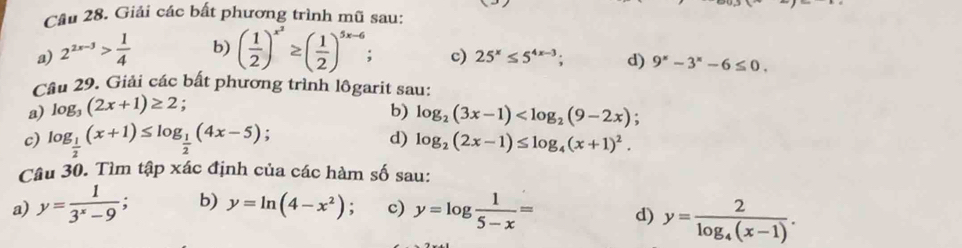 Cầu 28. Giải các bất phương trình mũ sau: 
a) 2^(2x-3)> 1/4  b) ( 1/2 )^x^2≥ ( 1/2 )^5x-6 : c) 25^x≤ 5^(4x-3); d) 9^x-3^x-6≤ 0. 
Câu 29. Giải các bất phương trình lôgarit sau: 
a) log _3(2x+1)≥ 2 : 
b) log _2(3x-1) ; 
c) log _ 1/2 (x+1)≤ log _ 1/2 (4x-5); d) log _2(2x-1)≤ log _4(x+1)^2. 
Câu 30. Tìm tập xác định của các hàm số sau: 
a) y= 1/3^x-9  : b) y=ln (4-x^2) c) y=log  1/5-x = d) y=frac 2log _4(x-1).