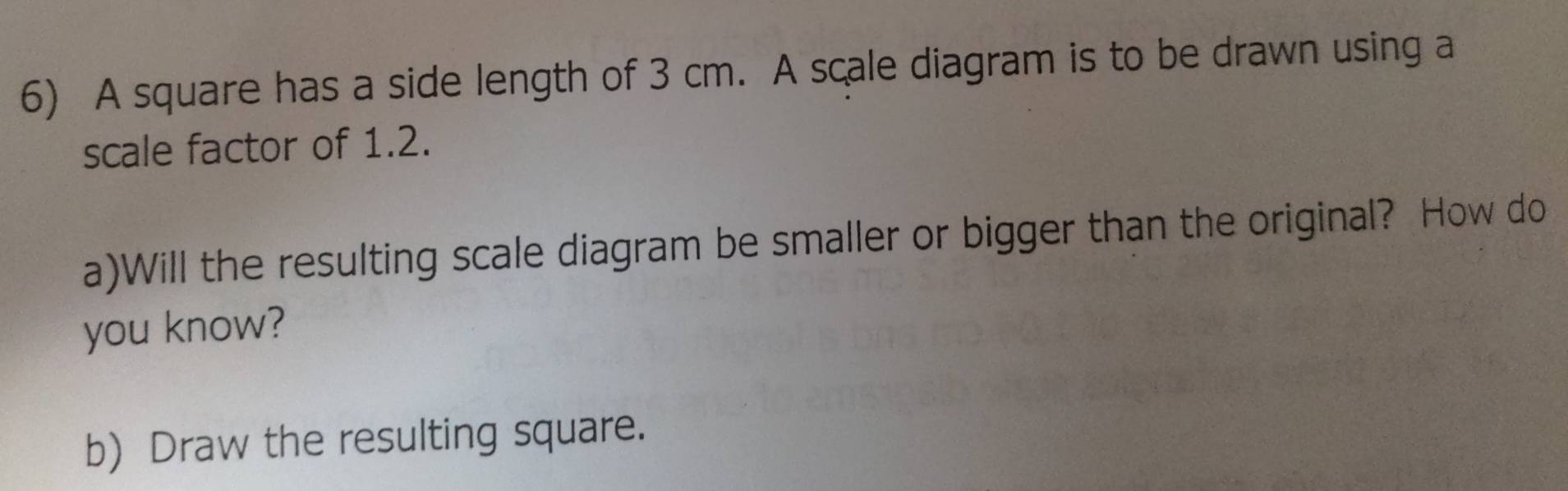 A square has a side length of 3 cm. A scale diagram is to be drawn using a 
scale factor of 1.2. 
a)Will the resulting scale diagram be smaller or bigger than the original? How do 
you know? 
b) Draw the resulting square.