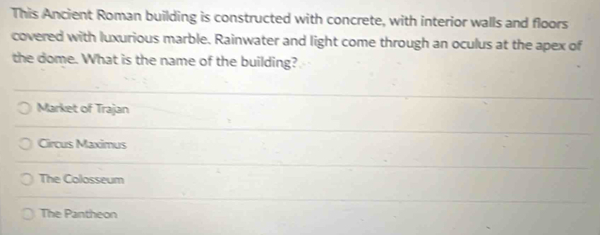This Ancient Roman building is constructed with concrete, with interior walls and floors
covered with luxurious marble. Rainwater and light come through an oculus at the apex of
the dome. What is the name of the building?
Market of Trajan
Circus Maximus
The Colosseum
The Pantheon