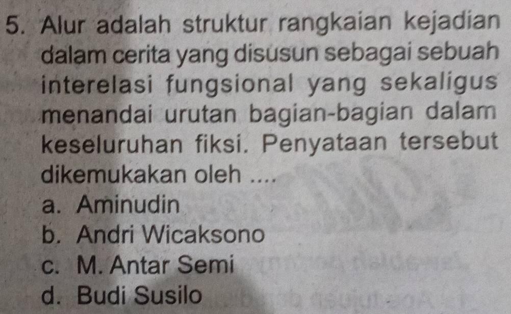 Alur adalah struktur rangkaian kejadian
dalam cerita yang disusun sebagai sebuah
interelasi fungsional yang sekaligus
menandai urutan bagian-bagian dalam
keseluruhan fiksi. Penyataan tersebut
dikemukakan oleh ....
a. Aminudin
b. Andri Wicaksono
c. M. Antar Semi
d. Budi Susilo