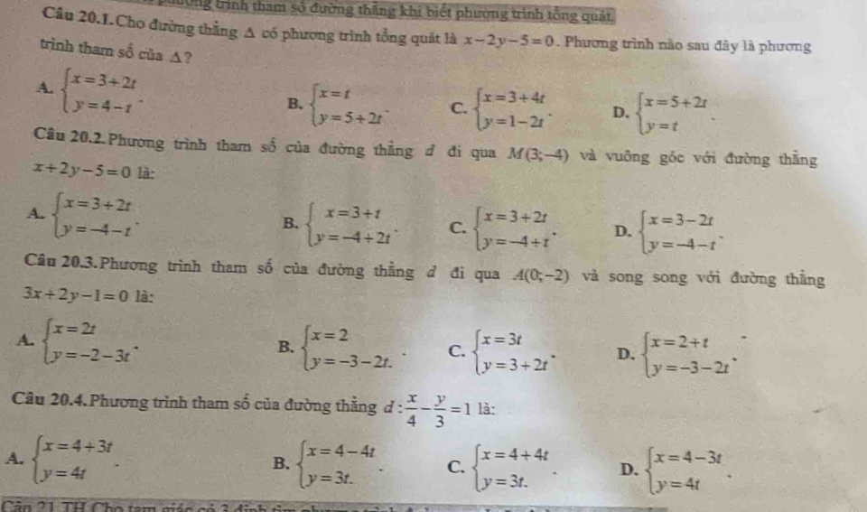 Tng tình tham số đường thắng khi biết phường trình tổng quảt
Câu 20.1.Cho đường thằng A có phương trình tổng quát là x-2y-5=0 Phương trình nào sau đây là phương
trình tham số của ▲?
A. beginarrayl x=3+2t y=4-tendarray. .
B. beginarrayl x=t y=5+2tendarray. . C. beginarrayl x=3+4t y=1-2tendarray. D. beginarrayl x=5+2t y=tendarray.
Câu 20.2.Phương trình tham số của đường thẳng đ đi qua M(3;-4) và vuỡng gốc với đường thằng
x+2y-5=0 là:
A. beginarrayl x=3+2t y=-4-tendarray.
B. beginarrayl x=3+t y=-4+2tendarray. . C. beginarrayl x=3+2t y=-4+tendarray. . D. beginarrayl x=3-2t y=-4-tendarray. .
Câu 20.3.Phương trình tham số của đường thẳng đ đi qua A(0;-2) và song song với đường thẳng
3x+2y-1=0 là:
A. beginarrayl x=2t y=-2-3tendarray. . B. beginarrayl x=2 y=-3-2t.endarray. . C. beginarrayl x=3t y=3+2tendarray. . D. beginarrayl x=2+t y=-3-2tendarray. .
Câu 20.4. Phương trình tham số của đường thằng d: x/4 - y/3 =1 là:
A. beginarrayl x=4+3t y=4tendarray. . beginarrayl x=4-4t y=3t.endarray. . C. beginarrayl x=4+4t y=3t.endarray. . D. beginarrayl x=4-3t y=4tendarray. .
B.
Cân 21 TH Cho tam giác có 3 đinh 6