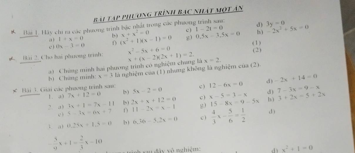 Bài Tập phượng trình Bác nhát một ản
d) 3y=0
Bài 1. Hãy chi ra các phương trình bậc nhất trong các phương trình sau: 1-2t=0 c)
x+x^2=0
a) 1+x=0 b) (x^2+1)(x-1)=0 g) 0.5x-3.5x=0 h ) -2x^2+5x=0
c) 0x-3=0 D
( 1)
Bài 2. Cho hai phương trình: x^2-5x+6=0 (2)
a) Chứng minh hai phương trình có nghiệm chung là x+(x-2)(2x+1)=2. x=2. 
b) Chứng minh: x=3 là nghiệm của (1) nhưng không là nghiệm của (2).
× Bài 3. Giải các phương trình sau: c ) 12-6x=0 d) -2x+14=0
1. a) 7x+12=0 b ) 5x-2=0
2. a) 3x+1=7x-11 b) 2x+x+12=0 c ) x-5=3-x d ) 7-3x=9-x
h)
c ) 5-3x=6x+7 f) 11-2x=x-1 g) 15-8x=9-5x 3+2x=5+2x
3. a) 0.25x+1.5=0 b ) 6,36-5, 2x=0 c)  4/3 x- 5/6 = 1/2  d)
- 5/9 x+1= 2/3 x-10
nh s au dây vô nghiệm: d) x^2+1=0