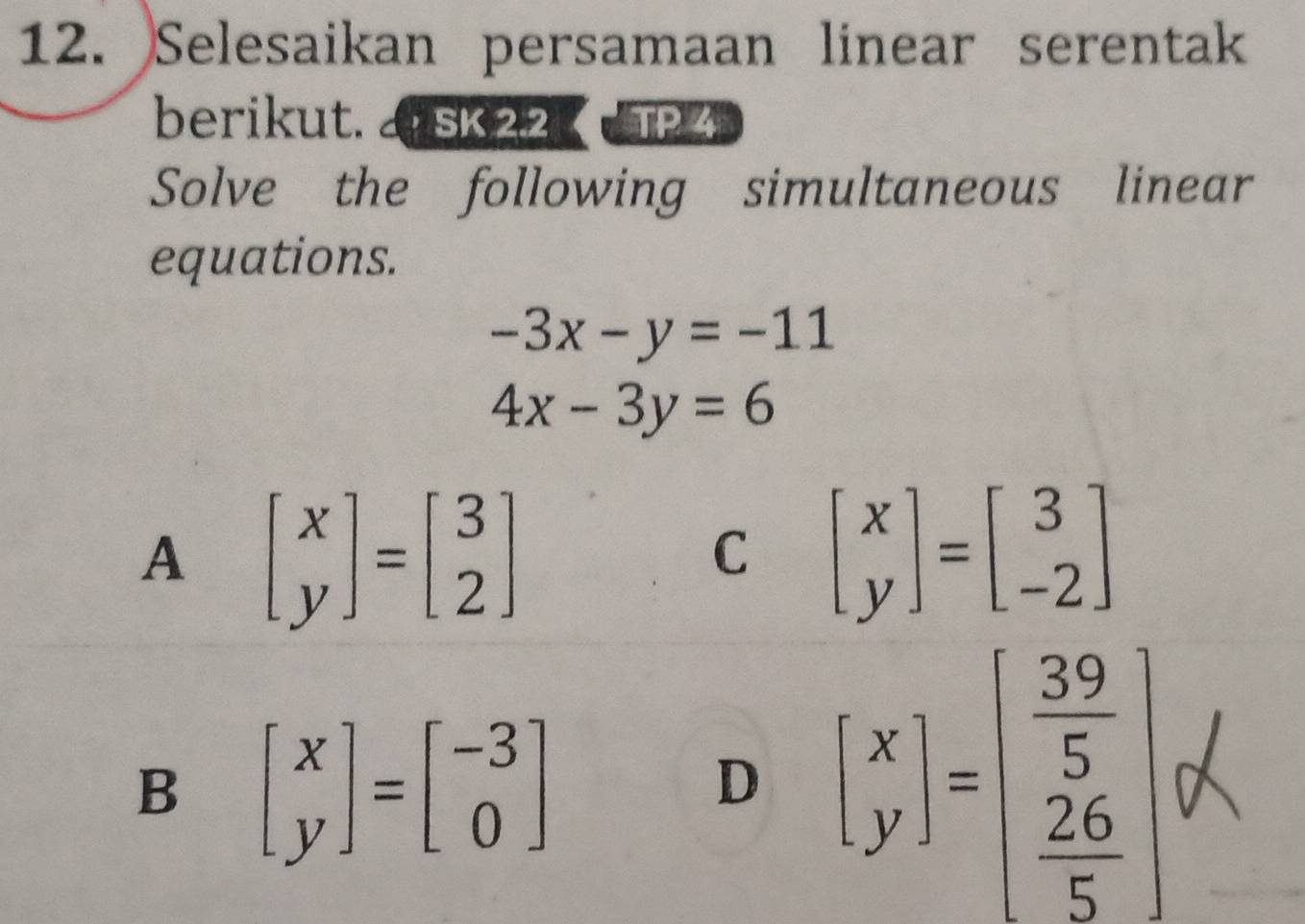 Selesaikan persamaan linear serentak
berikut. a sk 22 a TP 4
Solve the following simultaneous linear
equations.
-3x-y=-11
4x-3y=6
A beginbmatrix x yendbmatrix =beginbmatrix 3 2endbmatrix
C beginbmatrix x yendbmatrix =beginbmatrix 3 -2endbmatrix
B beginbmatrix x yendbmatrix =beginbmatrix -3 0endbmatrix
D beginbmatrix x yendbmatrix =beginbmatrix  39/5   26/5 endbmatrix alpha