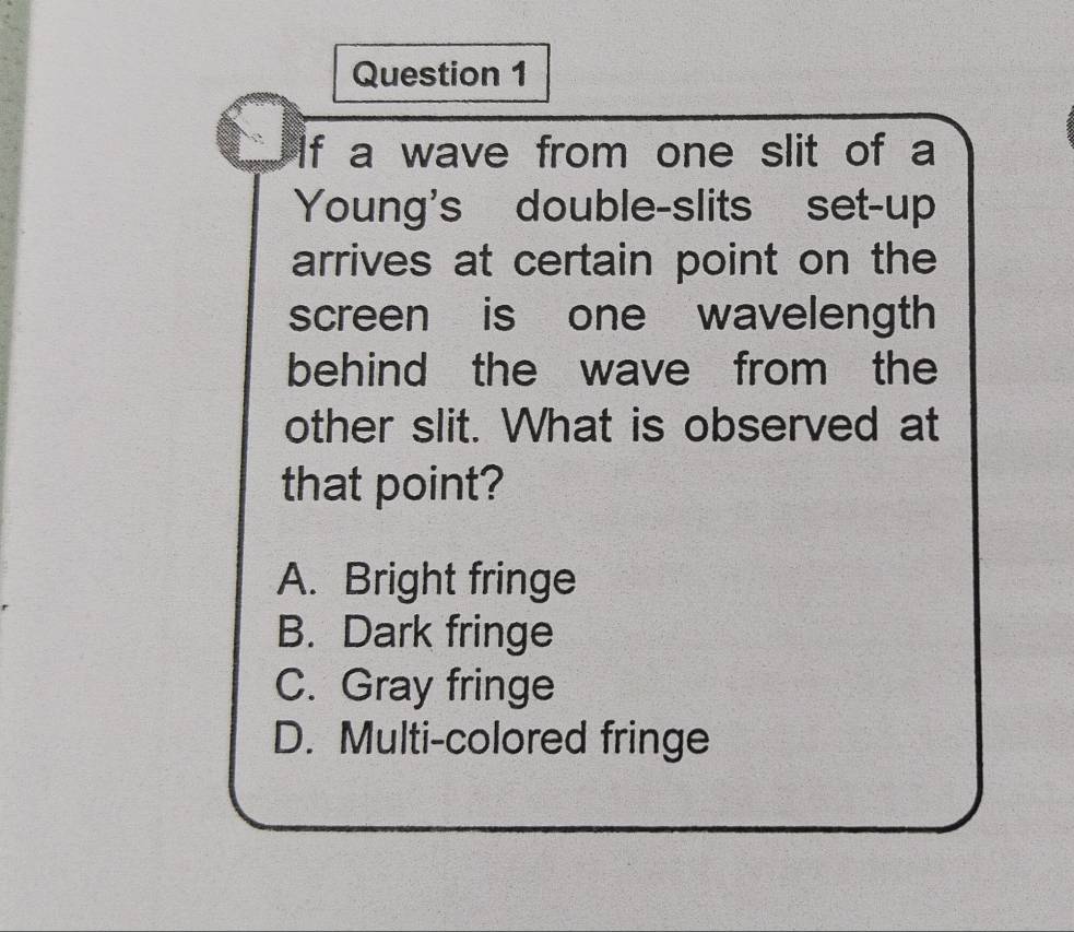 If a wave from one slit of a
Young's double-slits set-up
arrives at certain point on the
screen is one wavelength
behind the wave from the
other slit. What is observed at
that point?
A. Bright fringe
B. Dark fringe
C. Gray fringe
D. Multi-colored fringe