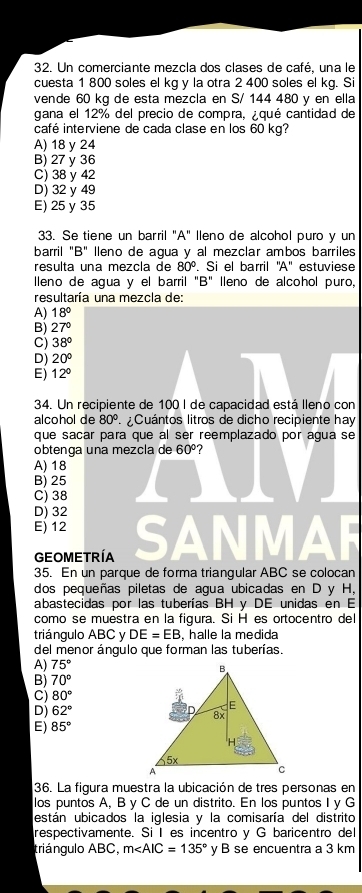 Un comerciante mezcla dos clases de café, una le
cuesta 1 800 soles el kg y la otra 2 400 soles el kg. Si
vende 60 kg de esta mezcla en S/ 144 480 y en ella
gana el 12% del precio de compra, ¿qué cantidad de
café interviene de cada clase en los 60 kg?
A) 18 y 24
B) 27 y 36
C) 38 y 42
D) 32 y 49
E) 25 y 35
33. Se tiene un barril "A" lleno de alcohol puro y un
barril "B" lleno de agua y al mezclar ambos barriles
resulta una mezcla de 80°. Si el barril ''A'' estuviese
lleno de agua y el barril "B" lleno de alcohol puro,
resultaría una mezcla de:
A) 18°
B) 27°
C) 38°
D) 20°
E) 12°
34. Un recipiente de 100 I de capacidad está lleno con
alcohol de 80° Cuántos litros de dicho recipiente hay
que sacar para que al ser reemplazado por agua se
obtença una mezcla de 60° ?
A) 18
B) 25
C) 38
D) 32
E) 12
a
GEOMETRÍA
35. En un parque de forma triangular ABC se colocan
dos pequeñas piletas de agua ubicadas en D y H,
abastecidas por las tuberías BH y DE unidas en E
como se muestra en la figura. Si H es ortocentro del
triángulo ABC y DE=EB , halle la medida
del menor ángulo que forman las tuberías
A) 75°
B) 70°
C) 80°
D) 62°
E) 85°
36. La figura muestra la ubicación de tres personas en
los puntos A, B y C de un distrito. En los puntos I y G
están ubicados la iglesia y la comisaría del distrito
respectivamente. Si Ies incentro y G baricentro del
triángulo ABC, m∠ AIC=135° y B se encuentra a 3 km