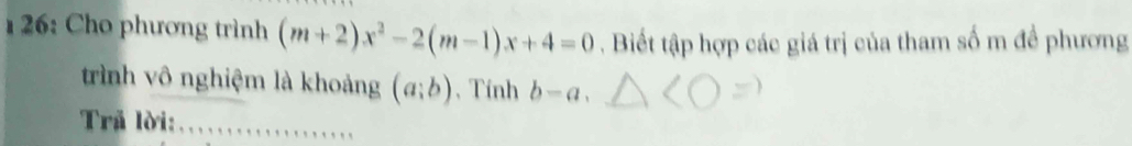 26: Cho phương trình (m+2)x^2-2(m-1)x+4=0. Biết tập hợp các giá trị của tham số m đề phương 
trình vô nghiệm là khoảng (a;b) , Tính b-a. 
Trả lời:_