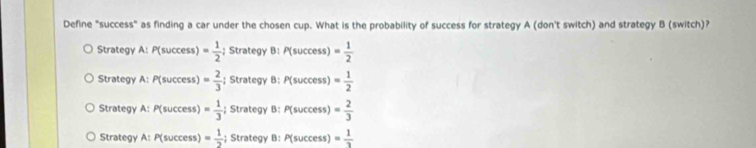 Define "success" as finding a car under the chosen cup. What is the probability of success for strategy A (don't switch) and strategy B (switch)?
Strategy A: P(success) = 1/2 ; Strategy B: P(success)= 1/2 
Strategy A: P(success) = 2/3 ; Strategy B: P(success)= 1/2 
Strategy A: P(success) = 1/3 ;; Strategy B: P(success)= 2/3 
Strategy A: P(success) = 1/2 ; Strategy B: P(success)= 1/3 