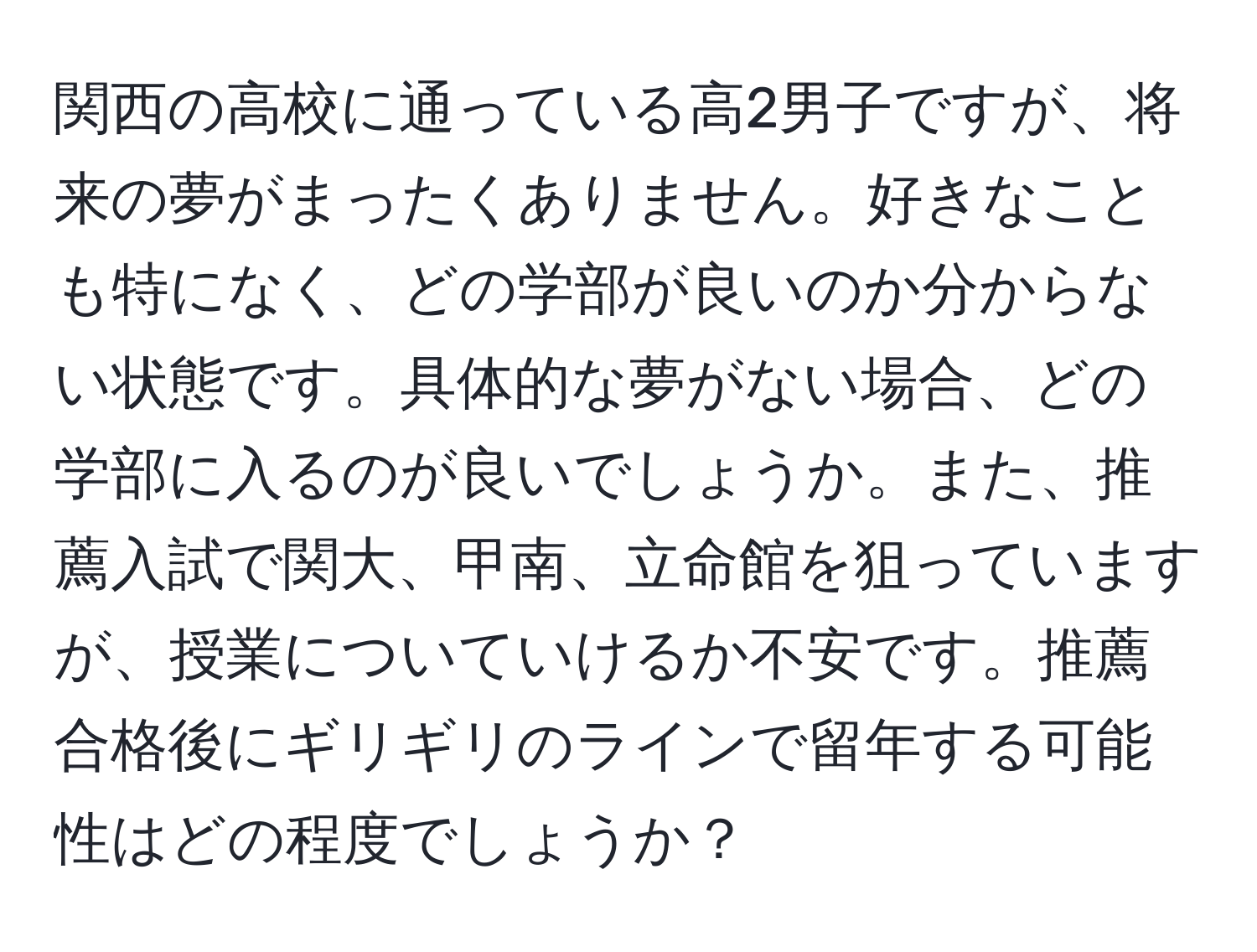 関西の高校に通っている高2男子ですが、将来の夢がまったくありません。好きなことも特になく、どの学部が良いのか分からない状態です。具体的な夢がない場合、どの学部に入るのが良いでしょうか。また、推薦入試で関大、甲南、立命館を狙っていますが、授業についていけるか不安です。推薦合格後にギリギリのラインで留年する可能性はどの程度でしょうか？