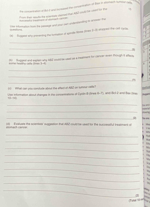 bors . 
the concentration of Bcl-2 and increased the concentration of Bax in storach turnour cells 
From their results the scientists claimed that ABZ could be used for the 15
successful treatment of stomach cancer. 
Use information from the passage and your own understanding to answer the 
questions 
(a) Suggest why preventing the formation of spindle fibres (lines 2-3) stopped the cell cycle, D 
E 
_ 
F 
_ 
U 
1 
_.(2) 
(b) Suggest and explain why ABZ could be used as a treatment for cancer even though it affects 
_ 
some healthy cells (lines 3-4) 4 
_ 
_.(1) 
(c) What can you conclude about the effect of ABZ on tumour cells? 
Method 
Use information about changes in the concentrations of Cyclin B (lines 6-7), and Bcl-2 and Bax (lines Prepara 
10-14). 
_ 
You are r 
_ 
material 
showing 
_(2) You are 
(d) Evaluate the scientists' suggestion that ABZ could be used for the successful treatment of Mea 
stomach cancer. 
1 te 
_ 
Whi 
Hyd 
_ 
Wa1 
Ethi 
_ 
Mic 
Sta 
_ 
Filt 
_ 
Mo 
Sca 
_ 
Dis 
Wa 
_ 
For 
Ro 
_ 
Mi 
_ 
nfety 
Take c 
(2) untac 
(Total 10 me Near
