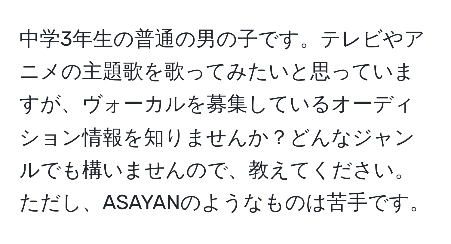 中学3年生の普通の男の子です。テレビやアニメの主題歌を歌ってみたいと思っていますが、ヴォーカルを募集しているオーディション情報を知りませんか？どんなジャンルでも構いませんので、教えてください。ただし、ASAYANのようなものは苦手です。