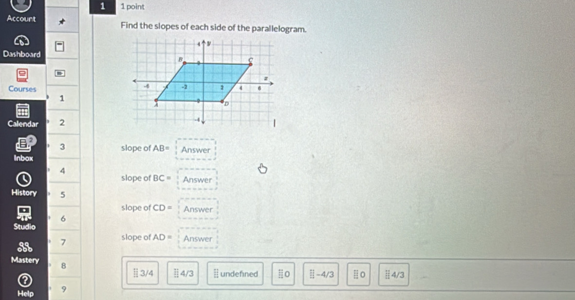 1 1 point 
Account Find the slopes of each side of the parallelogram. 
Dashboard 
Courses 
1 
Calendar 2 
EP 3 
slope of AB= Answer 
Inbox 
4 
slope of BC= Answer 
History 5 
slope of CD= Answer 
6 
Studio 
7 
slope of AD= Answer 
Mastery 8 
§ 3/4 :: 4/3 :: undefined :0 beginarrayr :^+ _+^+ underline-4/3 # o 4/3 
a 
Help 9