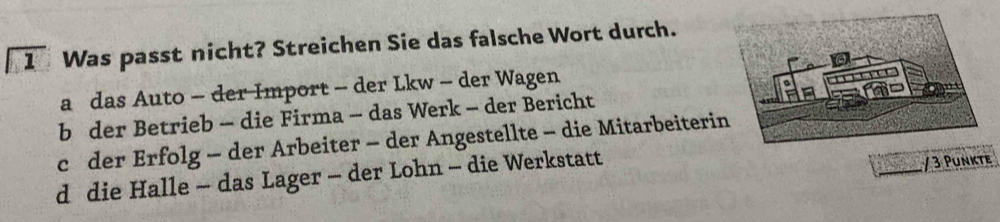 overline 1 Was passt nicht? Streichen Sie das falsche Wort durch.
a das Auto - der Import - der Lkw - der Wagen
b der Betrieb - die Firma - das Werk - der Bericht
c der Erfolg - der Arbeiter - der Angestellte - die Mitarbeiteri
d die Halle - das Lager - der Lohn - die Werkstatt
/ 3 Punkte