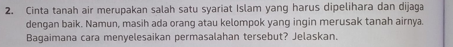 Cinta tanah air merupakan salah satu syariat Islam yang harus dipelihara dan dijaga 
dengan baik. Namun, masih ada orang atau kelompok yang ingin merusak tanah airnya. 
Bagaimana cara menyelesaikan permasalahan tersebut? Jelaskan.