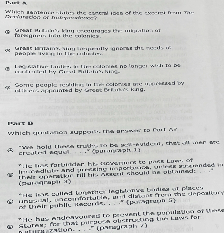 Which sentence states the central idea of the excerpt from The
Declaration of Independence?
Great Britain's king encourages the migration of
foreigners into the colonies.
Great Britain's king frequently ignores the needs of
people living in the colonies.
Legislative bodies in the colonies no longer wish to be
controlled by Great Britain's king.
Some people residing in the colonies are oppressed by
officers appointed by Great Britain's king.
Part B
Which quotation supports the answer to Part A?
"We hold these truths to be self-evident, that all men are
created equal. . . .” (paragraph 1)
“He has forbidden his Governors to pass Laws of
immediate and pressing importance, unless suspended in
their operation till his Assent should be obtained; . . .”
(paragraph 3)
“He has called together legislative bodies at places
unusual, uncomfortable, and distant from the depository
of their public Records, . . .” (paragraph 5)
"He has endeavoured to prevent the population of these
© States; for that purpose obstructing the Laws for
Naturalization. . . ." (paragraph 7)