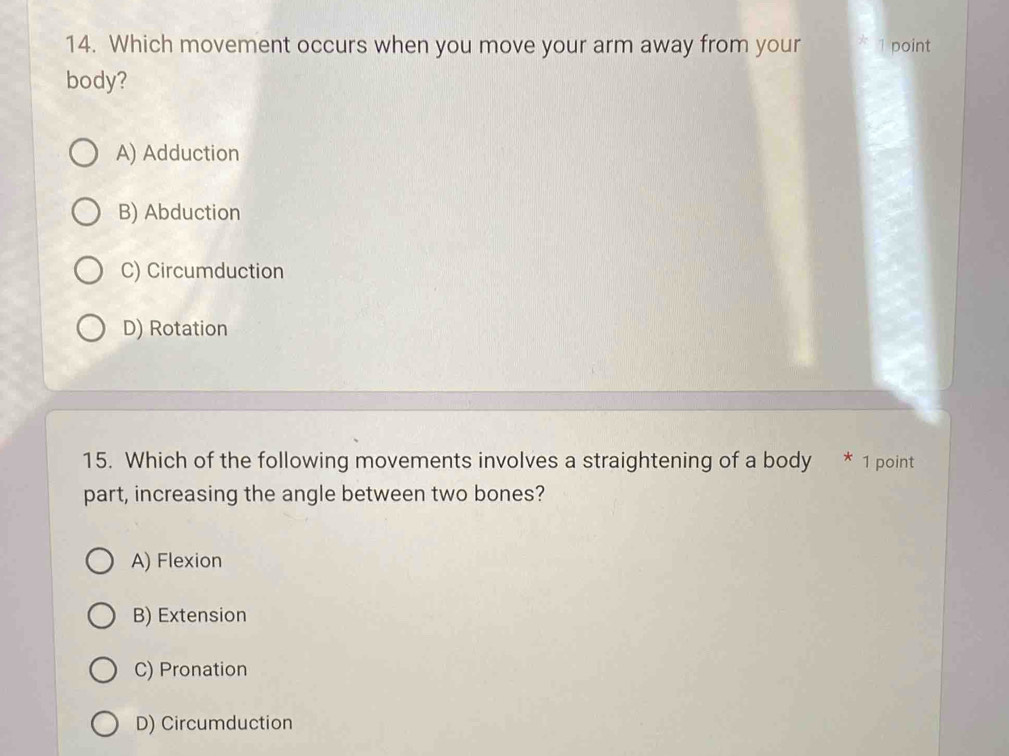 Which movement occurs when you move your arm away from your * 1 point
body?
A) Adduction
B) Abduction
C) Circumduction
D) Rotation
15. Which of the following movements involves a straightening of a body * 1 point
part, increasing the angle between two bones?
A) Flexion
B) Extension
C) Pronation
D) Circumduction