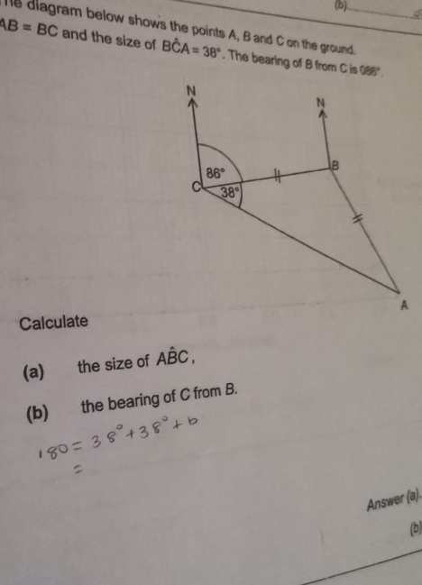 he diagram below shows the points A, B and C on the ground._
AB=BC and the size of Bhat CA=38°. The bearing of B from C is 088°.
Calculate
(a) the size of Ahat BC,
(b) the bearing of C from B.
Answer (a).
(b)