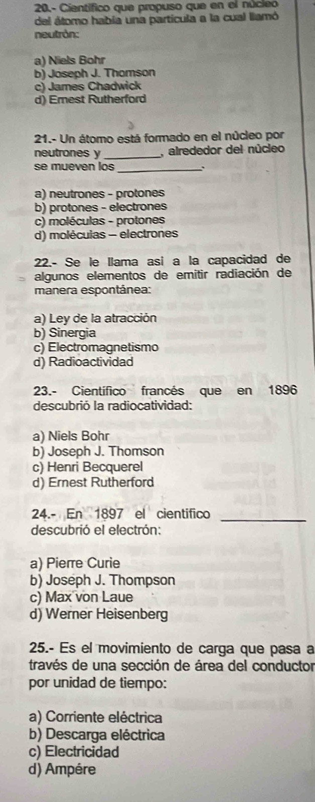 20,- Científico que propuso que en el núcieo
del átomo habia una partícula a la cual llamó
neutrón:
a) Niels Bohr
b) Joseph J. Thomson
c) James Chadwick
d) Emest Rutherford
21.- Un átomo está formado en el núcleo por
neutrones y _, alrededor del núcleo
se mueven los_
a) neutrones - protones
b) protones - electrones
c) moléculas - protones
d) molécuias - electrones
22.- Se le llama asi a la capacidad de
algunos elementos de emitir radiación de
manera espontánea:
a) Ley de la atracción
b) Sinergia
c) Electromagnetismo
d) Radioactividad
23.- Científico francés que en 1896
descubrió la radiocatividad:
a) Niels Bohr
b) Joseph J. Thomson
c) Henri Becquerel
d) Ernest Rutherford
24.- En 1897 el cientifico_
descubrió el electrón:
a) Pierre Curie
b) Joseph J. Thompson
c) Max von Laue
d) Werner Heisenberg
25.- Es el movimiento de carga que pasa a
través de una sección de área del conductor
por unidad de tiempo:
a) Corriente eléctrica
b) Descarga eléctrica
c) Electricidad
d) Ampére