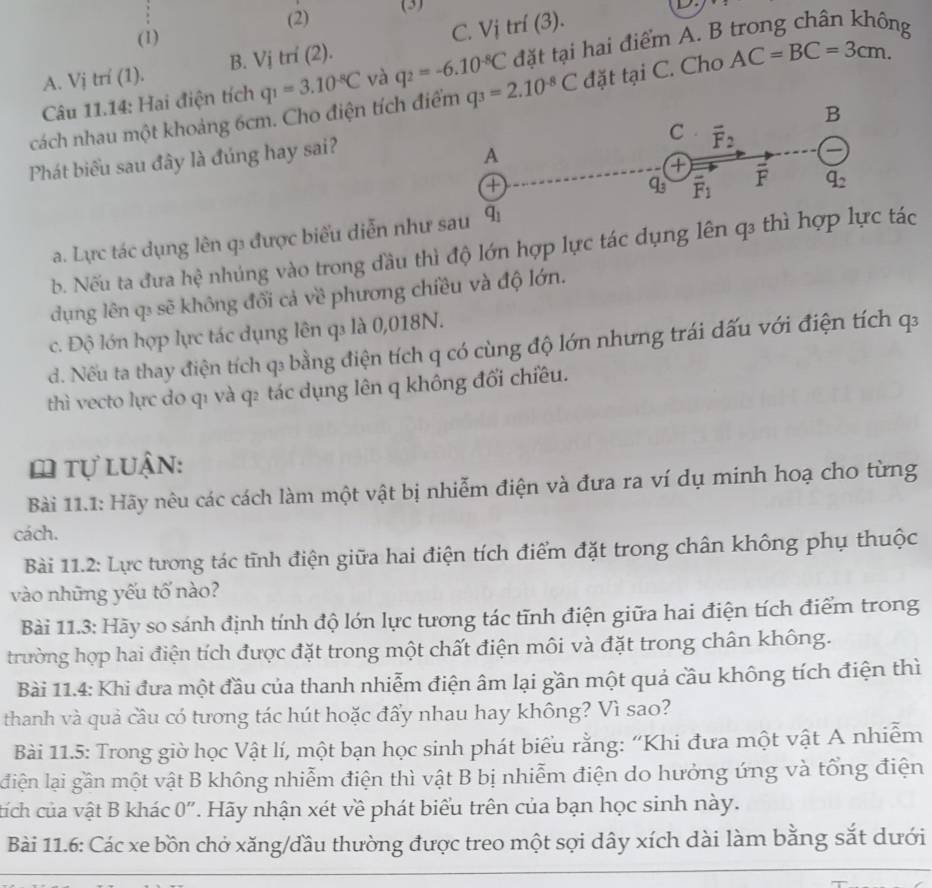 (2) (3)

(1) C. Vi trí (3).
Câu 11.14: Hai điện tích q_1=3.10^(-8)C và q_2=-6.10^(-8)C đặt tại hai điểm A. B trong chân không
A. Vị trí (1). B. Vị trí (2).
cách nhau một khoảng 6cm. Cho điện tích đi q_3=2.10^(-8)C đặt tại C. Cho AC=BC=3cm.
Phát biểu sau đây là đúng hay sai?
a. Lực tác dụng lên q được biểu diễn như
b. Nếu ta đưa hệ nhúng vào trong đầu thì độ lớn hợp lực tác dụng lênc
dụng lên q₃ sẽ không đổi cả về phương chiều và độ lớn.
c. Độ lớn hợp lực tác dụng lên q là 0,018N.
d. Nếu ta thay điện tích q₃ bằng điện tích q có cùng độ lớn nhưng trái dấu với điện tích qa
thì vecto lực do q1 và q2 tác dụng lên q không đối chiều.
ω tự luận:
Bài 11.1: Hãy nêu các cách làm một vật bị nhiễm điện và đưa ra ví dụ minh hoạ cho từng
cách.
Bài 11.2: Lực tương tác tĩnh điện giữa hai điện tích điểm đặt trong chân không phụ thuộc
vào những yếu tố nào?
Bài 11.3: Hãy so sánh định tính độ lớn lực tương tác tĩnh điện giữa hai điện tích điểm trong
trường hợp hai điện tích được đặt trong một chất điện môi và đặt trong chân không.
Bài 11.4: Khi đưa một đầu của thanh nhiễm điện âm lại gần một quả cầu không tích điện thì
thanh và quả cầu có tương tác hút hoặc đẩy nhau hay không? Vì sao?
Bài 11.5: Trong giờ học Vật lí, một bạn học sinh phát biểu rằng: “Khi đưa một vật A nhiễm
diện lại gần một vật B không nhiễm điện thì vật B bị nhiễm điện do hưởng ứng và tổng điện
tích của vật B khác 0". Hãy nhận xét về phát biểu trên của bạn học sinh này.
Bài 11.6: Các xe bồn chở xăng/đầu thường được treo một sợi dây xích dài làm bằng sắt dưới