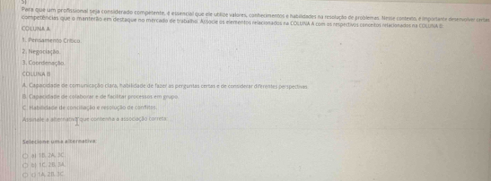 Pera que um profissional seja considerado competente, é essencial que ele ublize valores, conhecimentos e habilidades na resolução de problemas. Nesse contexto, e importante desenvolver certas
competências que o manterío em diestaque no mercado de trabalho. Assórie os elementos relacionados na COLUNA A com os respectivos conceitos nracionados na COLUNA E:
COLUINAA
1. Pensamento Crítico
2. Negociação
3. Coordenação
COLUNA B
A. Cagacidade de comunicação clara, habilidade de fazer as perguntas certas e de considerar diferentes perspectivas
B Capacidade de colaborar e de faolitar processos em grupo
C. Habilidade de conciliação e resolução de confitos.
Assinalle a alernatist que contenha a associação correta:
Selecione uma elternativa
a1 1B. 2A. BC.
0) 1 C. 2B. 3A
( ) 1A. 2B. 3C