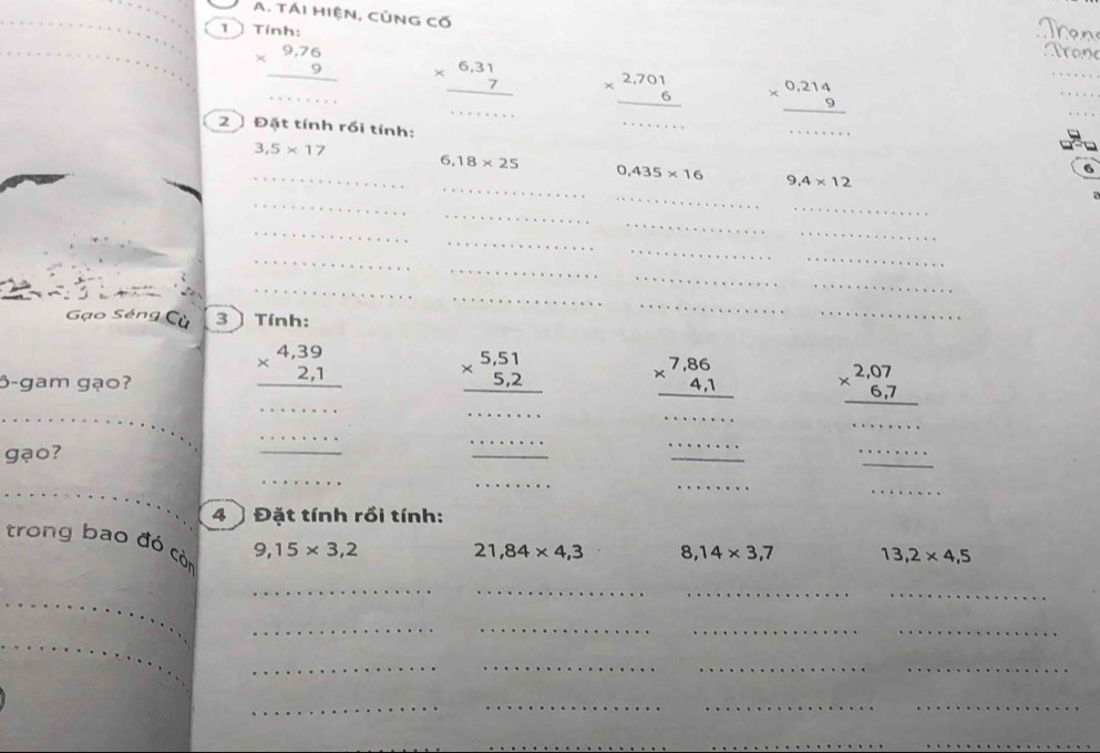 TÁI HiệN, CủNG cố
1 Tính: Tron
beginarrayr 9,76 * 9 hline endarray _ beginarrayr 6,31 * 7 hline endarray beginarrayr 2,701 * 6 hline endarray beginarrayr 0,214 * 9 hline endarray
_
_
_
2 Đặt tính rồi tính: _6
3,5* 17
_
_ 6,18* 25 0,435* 16 9,4* 12
_
_
_
a
_
_
_
_
_
_
_
_
_
_
_
_
_
_
Gạo Séng Cù 3 Tính:
_
_
beginarrayr 4,39 * 2,1 hline endarray beginarrayr 5,51 * 5,2 hline endarray beginarrayr 7,86 * 4,1 hline endarray
_
_
6-gam gạo? _ beginarrayr 2,07 * 6,7 hline endarray
_
_
_
gạo?
_
_
· · 
_
_
_
_
_
_
_
_
4 〕 Đặt tính rồi tính:
trong bao đó còn
9,15* 3,2 21,84* 4,3 8,14* 3,7 13,2* 4,5
_
__
_
_
__
__
_
__
__
_
_
__
__