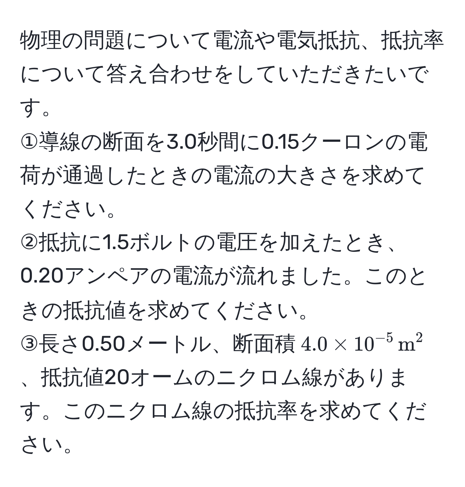 物理の問題について電流や電気抵抗、抵抗率について答え合わせをしていただきたいです。  
①導線の断面を3.0秒間に0.15クーロンの電荷が通過したときの電流の大きさを求めてください。  
②抵抗に1.5ボルトの電圧を加えたとき、0.20アンペアの電流が流れました。このときの抵抗値を求めてください。  
③長さ0.50メートル、断面積$4.0 * 10^(-5) , m^2$、抵抗値20オームのニクロム線があります。このニクロム線の抵抗率を求めてください。