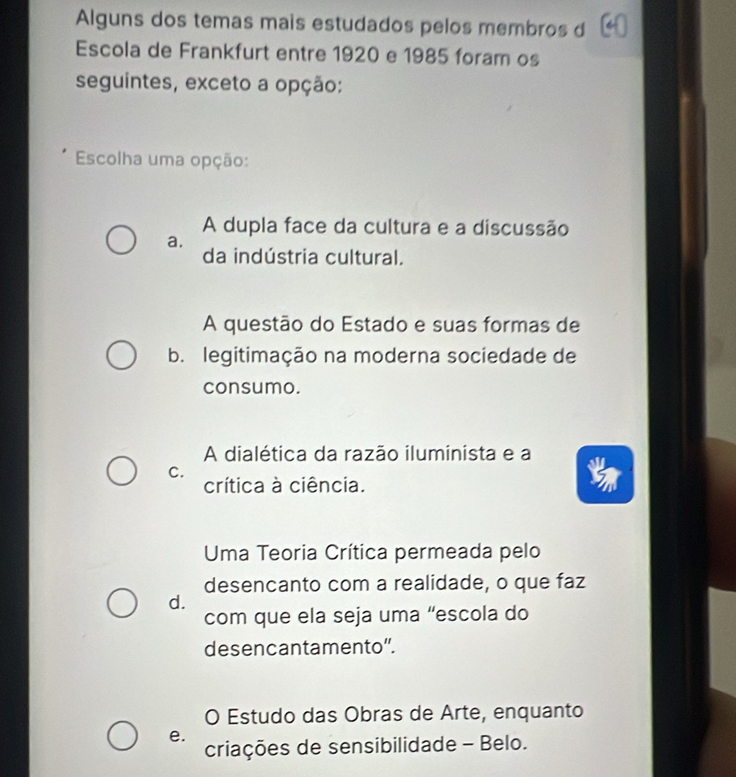 Alguns dos temas mais estudados pelos membros d
Escola de Frankfurt entre 1920 e 1985 foram os
seguintes, exceto a opção:
Escolha uma opção:
A dupla face da cultura e a discussão
a.
da indústria cultural.
A questão do Estado e suas formas de
b. legitimação na moderna sociedade de
consumo.
A dialética da razão iluminista e a
C.
crítica à ciência.
Uma Teoria Crítica permeada pelo
desencanto com a realidade, o que faz
d.
com que ela seja uma “escola do
desencantamento".
O Estudo das Obras de Arte, enquanto
e.
criações de sensibilidade - Belo.