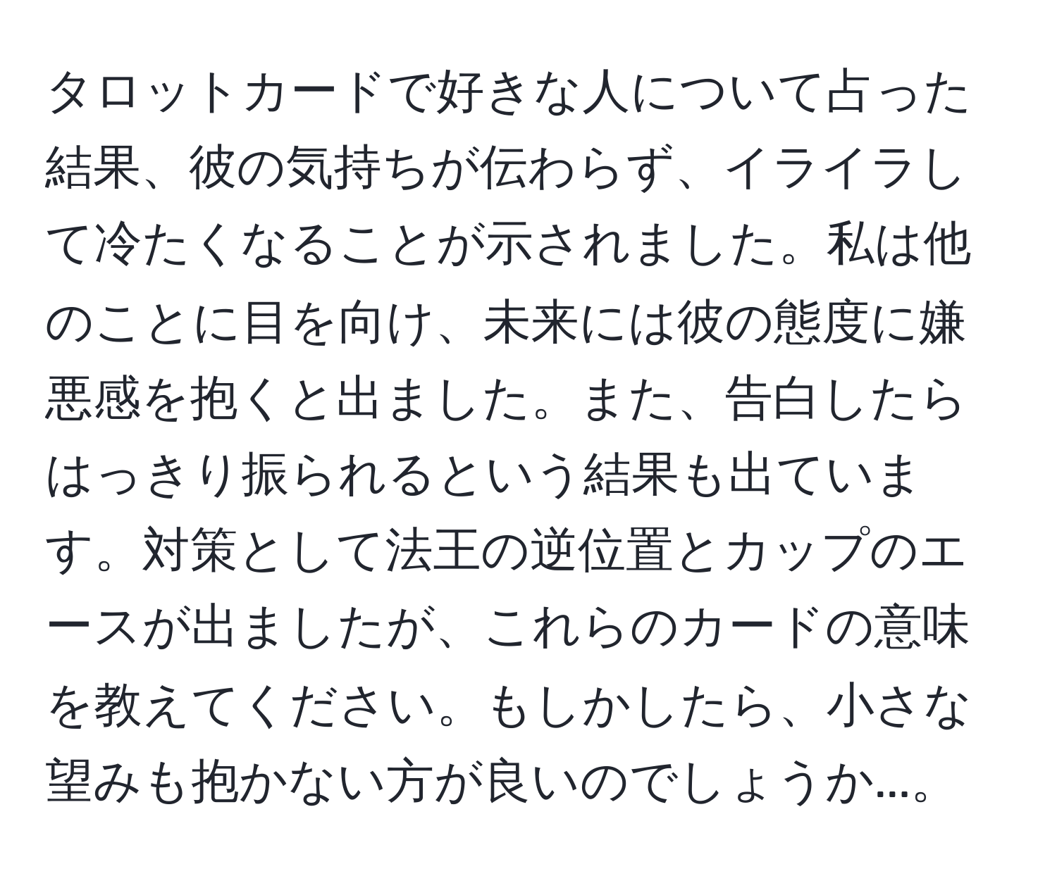 タロットカードで好きな人について占った結果、彼の気持ちが伝わらず、イライラして冷たくなることが示されました。私は他のことに目を向け、未来には彼の態度に嫌悪感を抱くと出ました。また、告白したらはっきり振られるという結果も出ています。対策として法王の逆位置とカップのエースが出ましたが、これらのカードの意味を教えてください。もしかしたら、小さな望みも抱かない方が良いのでしょうか...。