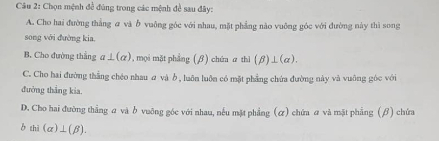 Chọn mệnh đề đúng trong các mệnh đề sau đây:
A. Cho hai đường thẳng a và b vuông góc với nhau, mặt phẳng nào vuông góc với đường này thì song
song với đường kia.
B. Cho đường thẳng a⊥ (alpha ) , mọi mặt phẳng (β) chứa a thì (beta )⊥ (alpha ).
C. Cho hai đường thẳng chéo nhau và b , luôn luôn có mặt phẳng chứa đường này và vuông góc với
đưởng thẳng kia.
D. Cho hai đường thẳng a và b vuông góc với nhau, nếu mặt phẳng (α) chứa a và mặt phẳng (β) chứa
bthi(alpha )⊥ (beta ).