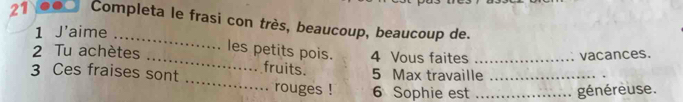 Completa le frasi con très, beaucoup, beaucoup de. 
1 J'aime 
_ 
les petits pois. 
2 Tu achètes 4 Vous faites 
_ 
3 Ces fraises sont fruits. 5 Max travaille_ _vacances. 
rouges ! 6 Sophie est _généreuse.