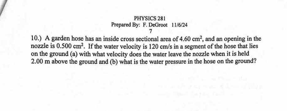 PHYSICS 281 
Prepared By: F. DeGroot 11/6/24 
7 
10.) A garden hose has an inside cross sectional area of 4.60cm^2 , and an opening in the 
nozzle is 0.500cm^2. If the water velocity is 120 cm/s in a segment of the hose that lies 
on the ground (a) with what velocity does the water leave the nozzle when it is held
2.00 m above the ground and (b) what is the water pressure in the hose on the ground?