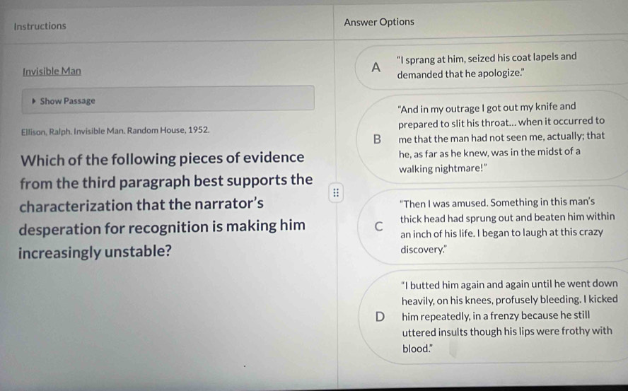 Instructions Answer Options
“I sprang at him, seized his coat lapels and
Invisible Man A demanded that he apologize."
Show Passage
"And in my outrage I got out my knife and
Ellison, Ralph. Invisible Man. Random House, 1952. prepared to slit his throat... when it occurred to
B me that the man had not seen me, actually; that
Which of the following pieces of evidence he, as far as he knew, was in the midst of a
walking nightmare!"
from the third paragraph best supports the
:;
characterization that the narrator’s "Then I was amused. Something in this man’s
desperation for recognition is making him C thick head had sprung out and beaten him within
an inch of his life. I began to laugh at this crazy
increasingly unstable? discovery."
“I butted him again and again until he went down
heavily, on his knees, profusely bleeding. I kicked
D him repeatedly, in a frenzy because he still
uttered insults though his lips were frothy with
blood."