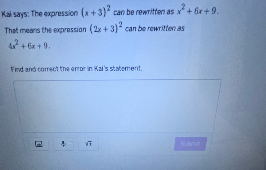 Kai says: The expression (x+3)^2 can be rewritten as x^2+6x+9. 
That means the expression (2x+3)^2 can be rewritten as
4x^2+6x+9. 
Find and correct the error in Kai's statement.
sqrt(± ) Submit