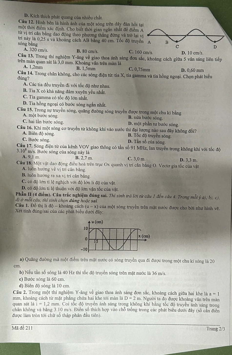 D. Kích thích phát quang của nhiều chất.
Câu 12. Hình bên là hình ảnh của một sóng trên dây đàn hồi t
một thời điểm xác định. Cho biết thời gian ngắn nhất đề điểm 
từ vị trí cân bằng dao động theo phương thằng đứng và trở lại 
trí này là 0,25 s và khoảng cách AB bằng 40 cm. Tốc độ truyề
sóng bằng
A. 320 cm/s. B. 80 cm/s. C. 160 cm/s. D. 10 cm/s.
Câu 13. Trong thí nghiệm Y-âng về giao thoa ánh sáng đơn sắc, khoảng cách giữa 5 vân sáng liên tiếp
trên màn quan sát là 3,0 mm. Khoảng vân trên màn là
A. 1,2mm B. 1,5mm C. 0,75mm D. 0,60 mm
Câu 14. Trong chân không, cho các sóng điện từ: tia X, tia gamma và tia hồng ngoại. Chọn phát biểu
đúng?
A. Các tia đều truyền đi với tốc độ như nhau.
B. Tia X có khả năng đâm xuyên yếu nhất.
C. Tia gamma có tốc độ lớn nhất,
D. Tia hồng ngoại có bước sóng ngắn nhất.
Câu 15. Trong sự truyền sóng, quãng đường sóng truyền được trong một chu kỉ bằng
A. một bước sóng. B. nửa bước sóng.
C. hai lần bước sóng. D. một phần tư bước sóng.
Câu 16. Khi một sóng cơ truyền từ không khí vào nước thì đại lượng nào sau đây không đồi?
A. Biên độ sóng. B. Tốc độ truyền sóng.
C. Bước sóng.
D. Tần số của sóng.
Câu 17. Sóng điện từ của kênh VOV giao thông có tần số 91 MHz, lan truyền trong không khí với tốc độ
3.10^8m /s. Bước sóng của sóng này là
A. 9,1 m. B. 2,7 m. C. 3,0 m. D. 3,3 m.
Câu 18. Một vật dao động điều hoà trên trục Ox quanh vị trí cân bằng O. Vectơ gia tốc của vật
A. luôn hướng về vị trí cân bằng.
B. luôn hướng ra xa vị trí cân băng
C. có độ lớn tỉ lệ nghịch với độ lớn li độ của vật.
D. có độ lớn tỉ lệ thuận với độ lớn vận tốc của vật.
Phần II (4 điễm). Câu trắc nghiệm đúng sai. Thí sinh trả lời từ câu 1 đến câu 4. Trong mỗi ý a), b), c),
d) ở mỗi câu, thí sinh chọn đúng hoặc sai.
Câu 1. Đồ thị li độ - khoảng cách (u-x) của một sóng truyền trên mặt nước được cho bởi như hình vẽ.
Xét tinh đúng/sai của các phát biểu dưới đây:
a) Quãng đường mà một điểm trên mặt nước có sóng truyền qua đi được trong một chu kì sóng là 20
cm.
b) Nếu tần số sóng là 40 Hz thì tốc độ truyền sóng trên mặt nước là 36 m/s.
c) Bước sóng là 60 cm.
d) Biên độ sóng là 10 cm
Câu 2. Trong một thí nghiệm Y-âng về giao thoa ánh sáng đơn sắc, khoảng cách giữa hai khe là a=1
mm, khoảng cách từ mặt phăng chứa hai khe tới màn là D=2m 1. Người ta đo được khoảng vân trên màn
quan sát là i=1,2mm n. Coi tốc độ truyền ánh sáng trong không khí bằng tốc độ truyền ánh sáng trong
chân không và băng 3.10 m/s. Điền số thích hợp vào chỗ trống trong các phát biểu dưới đây (số cần điễn
được làm tròn tới chữ số thập phân đầu tiên).
Mã đề 211 Trang 2/3