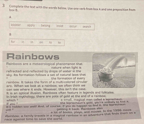 Complete the text with the words below. Use one verb from box A and one preposition from 
box B. 
A 
appear apply belong insist occur search 
B 
for in in on to to 
Rainbows 
Rainbows are a meteorological phenomenon that 
1 nature when light is 
refracted and reflected by drops of water in the 
sky. Its formation follows a set of natural laws that 
2 the formation of every 
rainbow. It takes the form of a multi-colored circular 
arc. When we look at a rainbow. we often think we 
can see where it ends. However, this isn't the case. 
It is an optical illusion. Rainbows often feature in legends and folktales. 
In Irish mythology, there are pots of gold at the end of a rainbow, 
which a small, magical man called a leprechaun. 
If you " the leprechaun's gold, you're unlikely to find it. 
will '' It's hidden too well! And, of course, if you do happen to find it, the leprechaun 
getting it back. Rainbows also 

a lot of books, plays, and movies. In the 1996 movie 
Rainbow, a family travels in a magical rainbow in an adventure that finds them on a 
race against time to save the world.