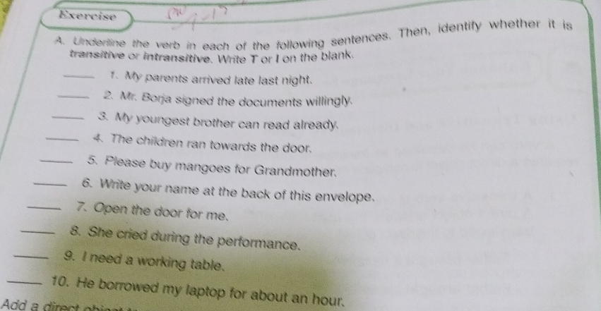 Underline the verb in each of the following sentences. Then, identify whether it is 
transitive or intransitive. Write T or I on the blank. 
_1. My parents arrived late last night. 
_2. Mr. Borja signed the documents willingly. 
_3. My youngest brother can read already. 
_4. The children ran towards the door. 
_5. Please buy mangoes for Grandmother. 
_6. Write your name at the back of this envelope. 
_7. Open the door for me. 
_8. She cried during the performance. 
_9. I need a working table. 
_10. He borrowed my laptop for about an hour.