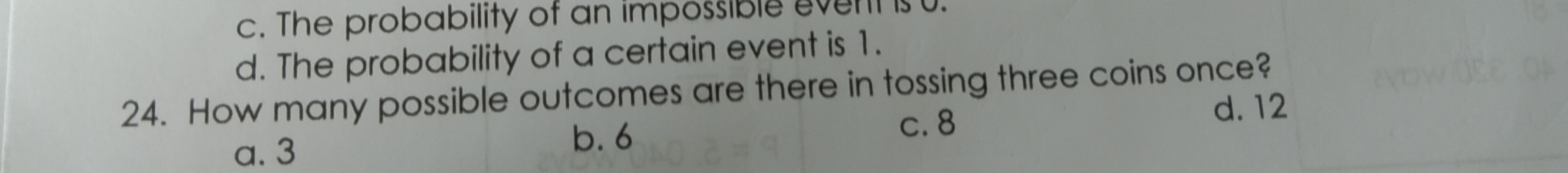 c. The probability of an impossible event is .
d. The probability of a certain event is 1.
24. How many possible outcomes are there in tossing three coins once?
d. 12
a. 3
b. 6
c. 8