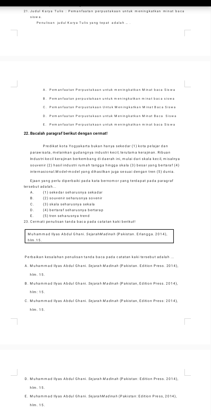 Judul Karya Tulis : Pemanfaatan perpustakaan untuk meningkatkan minat baca
s is w a
Penulisan judul Karya Tulis yang tepat adalah ... .
A. Pemanfaatan Perpustakaan untük meningkatkan Minät baca Siswa
B. Pemanfaatan perpustakaan untuk meningkatkan minat baca siswa
C. Pem anfaatan Perpustakaan Untuk Meningkatkan Minat Baca Siswa
D. Pemanfaatan Perpustakaan untuk Meningkatkan Minat Baca Siswa
E. Pemanfaatan Perpustakaan untuk meningkatkan minat baca Siswa
22. Bacalah paragraf berikut dengan cermat!
Predikat kota Yogyakarta bukan hanya sekedar (1) kota pelajar dan
parawisata, melainkan gudangnya industri kecil, terutama kerajinan. Ribuan
Industrikecil kerajinan berkembang di daerah ini, mulai dari skala kecil, misalnya
souvenir (2) hasil industri rumah tangga hingga skala (3) besar yang bertaraf (4)
internasional. Model-model yang dihasilkan juga sesuai dengan tren (5) dunia.
Ejaan yang perlu diperbaiki pada kata bernomor yang terdapat pada paragraf
tersebut adalah...
A. (1) sekedar seharusnya sekadar
B. (2) souven ir seharusnya soven ir
C. (3) skala seharusnía sekala
D (4) bertaraf seharusnya bertarap
E£ (5) tren seharusnya trend
23. Cermati penulisan tanda baca pada catatan kaki berikut!
Muhammad Ilyas Abdul Ghani. SejarahMadinah (Pakistan. Erlangga. 2014),
h lm . 1 5 .
Perbaikan kesalahan penulisan tanda baca pada catatan kaki tersebut adalah ...
A. Muhammad Ilyas Abdul Ghani. Sejarah Madinah (Pakistan. Edition Press. 2014).
h lm . 1 5
B. Muhammad Ilyas Abdul Ghani. Sejarah Madinah (Pakistan, Edition Press. 2014),
h lm : 1 5 .
C. Muhammad Ilyas Abdul Ghani. Sejarah Madinah (Pakistan, Edition Press: 2014),
h lm . 15.
D. Muhammad Ilyas Abdul Ghani. Sejarah Madinah (Pakistan: Edition Press. 2014)
h lm 1 5
E. Muhammad Ilyas Abdul Ghani. SejarahMadinah (Pakistan: Edition Press, 2014),
h lm . 1 5 .