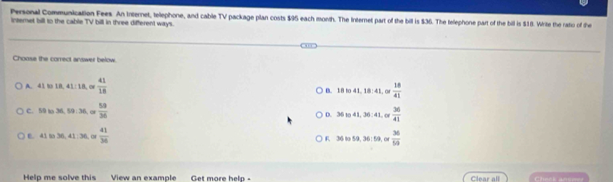 Personal Communication Fees. An Internet, telephone, and cable TV package plan costs $95 each month. The Internet part of the bill is $36. The telephone part of the bill is $18. Write the ratio of the
internet bill to the cable TV bill in three different ways.
Choose the correct answer below.
A. 41 to 1B. 41: 18, or  41/18 
B. 18to41, 18:41 o  18/41 
C. 59 to 36, 5 9:36 o  59/36 
D. 36to41, 36:41. o  36/41 
E. 41 to 36, 41:36 or  41/36  F 36to59, 36:59,o  36/59 
Help me solve this View an example Get more help Clear all Cheek answe