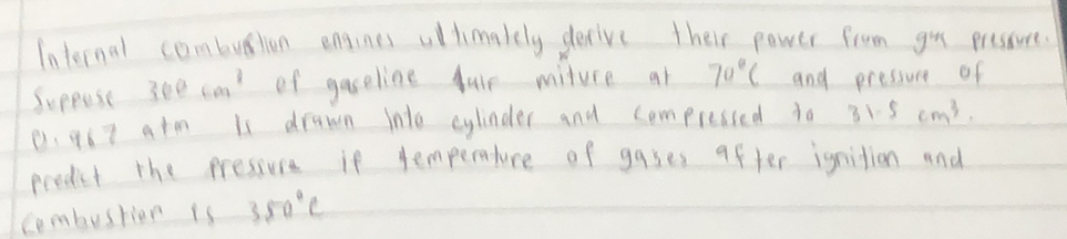 Internal combution engines ullimakely derive their power from you pressure. 
Suppose 300cm^3 of gaseline fuir miture at 70°C and pressure of
0. 967 atm is drawn into cylinder and compressed to 31.5cm^3. 
predict the pressure if temperature of gases after ignition and 
combusrior is 350°C