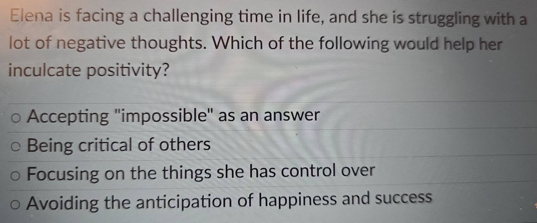 Elena is facing a challenging time in life, and she is struggling with a
lot of negative thoughts. Which of the following would help her
inculcate positivity?
Accepting "impossible" as an answer
Being critical of others
Focusing on the things she has control over
Avoiding the anticipation of happiness and success